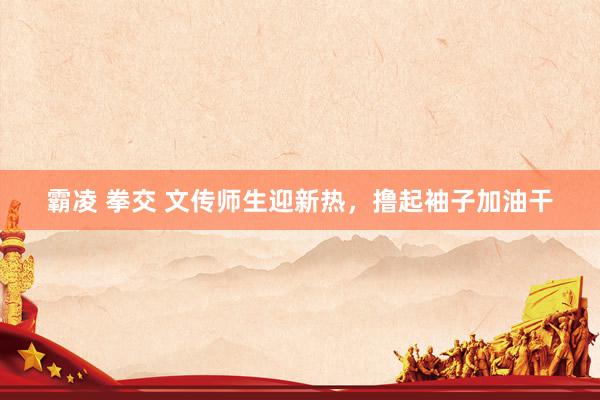 霸凌 拳交 文传师生迎新热,撸起袖子加油干