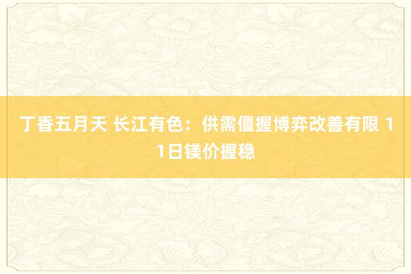 丁香五月天 长江有色：供需僵握博弈改善有限 11日镁价握稳