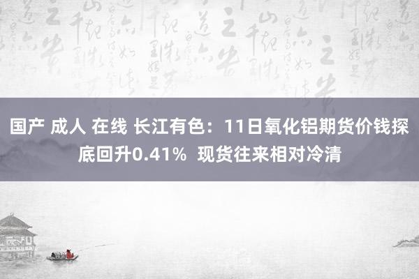 国产 成人 在线 长江有色：11日氧化铝期货价钱探底回升0.41%  现货往来相对冷清