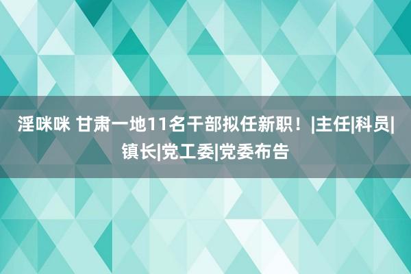 淫咪咪 甘肃一地11名干部拟任新职！|主任|科员|镇长|党工委|党委布告