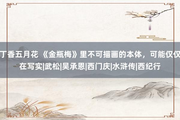 丁香五月花 《金瓶梅》里不可描画的本体，可能仅仅在写实|武松|吴承恩|西门庆|水浒传|西纪行