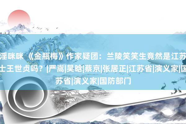 淫咪咪 《金瓶梅》作家疑团：兰陵笑笑生竟然是江苏东谈主士王世贞吗？|严嵩|吴晗|蔡京|张居正|江苏省|演义家|国防部门