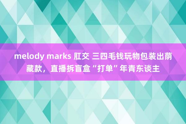 melody marks 肛交 三四毛钱玩物包装出荫藏款，直播拆盲盒“打单”年青东谈主