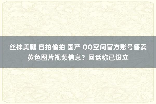 丝袜美腿 自拍偷拍 国产 QQ空间官方账号售卖黄色图片视频信息?回话称已设立