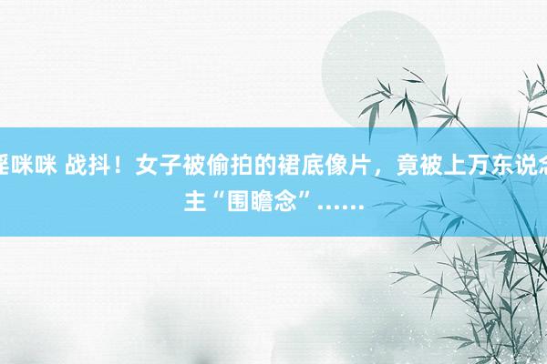 淫咪咪 战抖！女子被偷拍的裙底像片，竟被上万东说念主“围瞻念”......