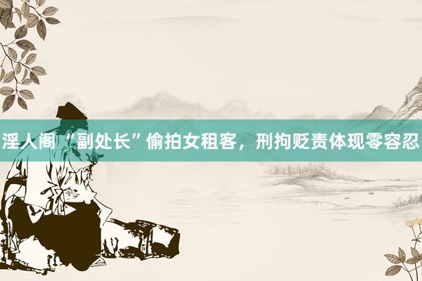 淫人阁 “副处长”偷拍女租客，刑拘贬责体现零容忍