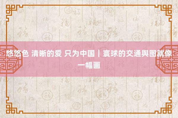 悠悠色 清晰的爱 只为中国｜寰球的交通舆图就像一幅画