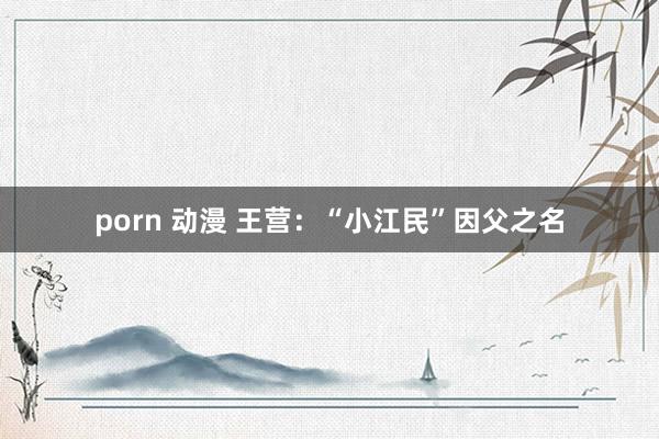 porn 动漫 王营：“小江民”因父之名