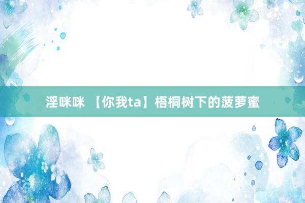 淫咪咪 【你我ta】梧桐树下的菠萝蜜