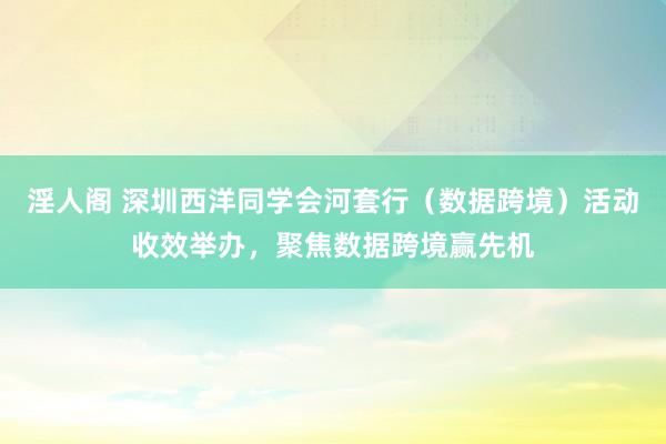 淫人阁 深圳西洋同学会河套行（数据跨境）活动收效举办，聚焦数据跨境赢先机