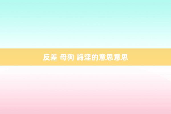 反差 母狗 誨淫的意思意思