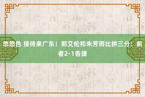 悠悠色 接待来广东！郭艾伦和朱芳雨比拼三分：前者2-1告捷