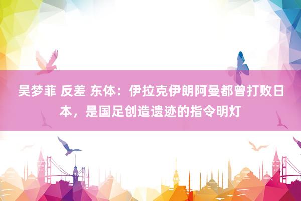 吴梦菲 反差 东体：伊拉克伊朗阿曼都曾打败日本，是国足创造遗迹的指令明灯