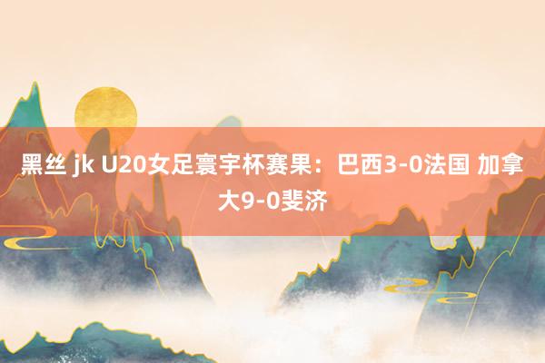 黑丝 jk U20女足寰宇杯赛果：巴西3-0法国 加拿大9-0斐济
