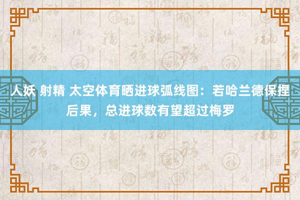 人妖 射精 太空体育晒进球弧线图：若哈兰德保捏后果，总进球数有望超过梅罗