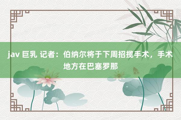 jav 巨乳 记者：伯纳尔将于下周招揽手术，手术地方在巴塞罗那