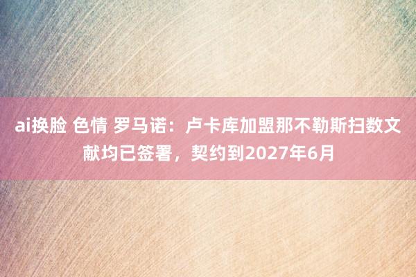 ai换脸 色情 罗马诺：卢卡库加盟那不勒斯扫数文献均已签署，契约到2027年6月