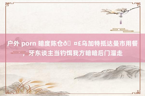 户外 porn 暗度陈仓🤣乌加特抵达曼市用餐,牙东谈主当钓饵我方暗暗后门溜走