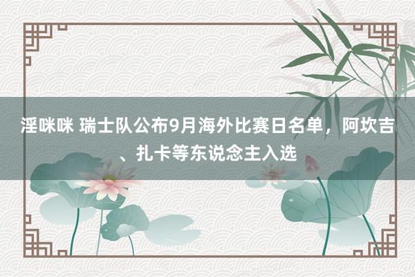淫咪咪 瑞士队公布9月海外比赛日名单，阿坎吉、扎卡等东说念主入选