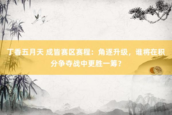 丁香五月天 成皆赛区赛程：角逐升级，谁将在积分争夺战中更胜一筹？
