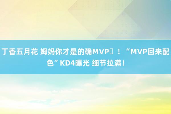 丁香五月花 姆妈你才是的确MVP❤！“MVP回来配色”KD4曝光 细节拉满！