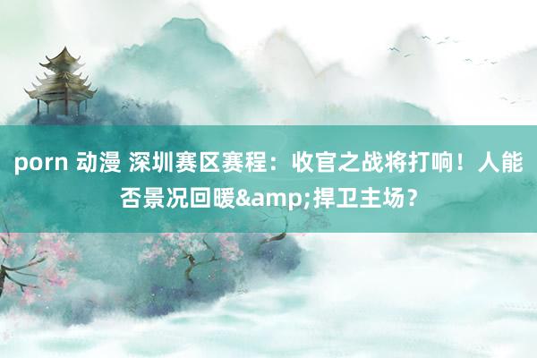 porn 动漫 深圳赛区赛程：收官之战将打响！人能否景况回暖&捍卫主场？