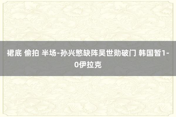 裙底 偷拍 半场-孙兴慜缺阵吴世勋破门 韩国暂1-0伊拉克