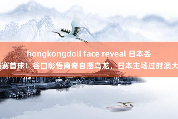 hongkongdoll face reveal 日本丢18强赛首球！谷口彰悟离奇自摆乌龙，日本主场过时澳大利亚