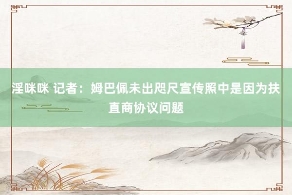 淫咪咪 记者：姆巴佩未出咫尺宣传照中是因为扶直商协议问题