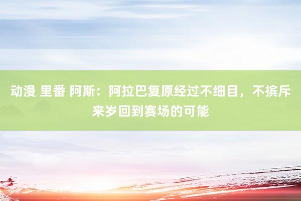 动漫 里番 阿斯：阿拉巴复原经过不细目，不摈斥来岁回到赛场的可能