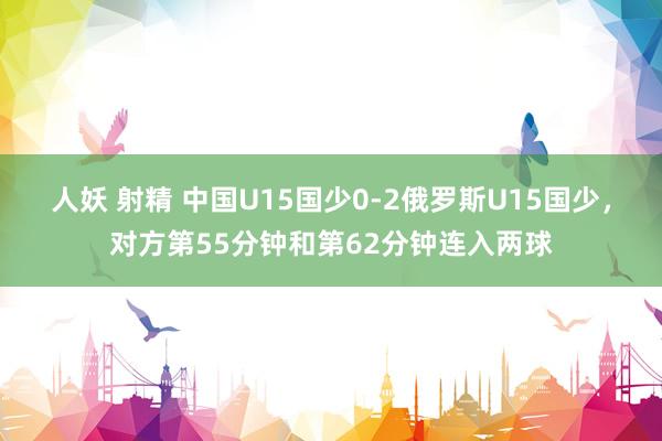 人妖 射精 中国U15国少0-2俄罗斯U15国少，对方第55分钟和第62分钟连入两球