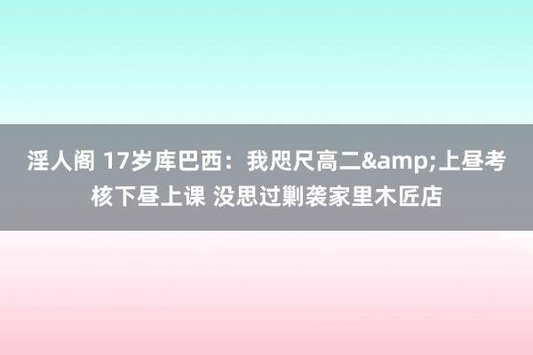淫人阁 17岁库巴西：我咫尺高二&上昼考核下昼上课 没思过剿袭家里木匠店