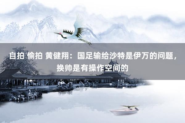 自拍 偷拍 黄健翔：国足输给沙特是伊万的问题，换帅是有操作空间的