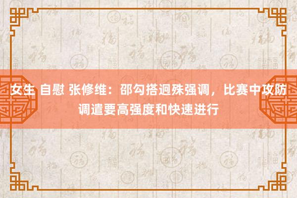 女生 自慰 张修维：邵勾搭迥殊强调，比赛中攻防调遣要高强度和快速进行