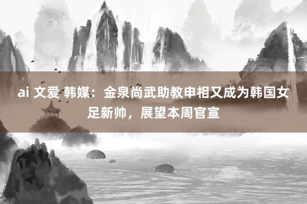 ai 文爱 韩媒：金泉尚武助教申相又成为韩国女足新帅，展望本周官宣