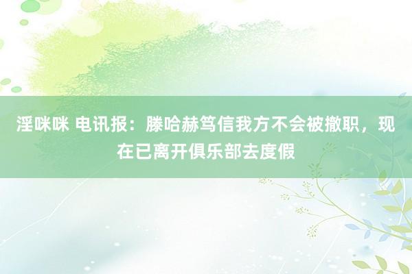 淫咪咪 电讯报：滕哈赫笃信我方不会被撤职，现在已离开俱乐部去度假