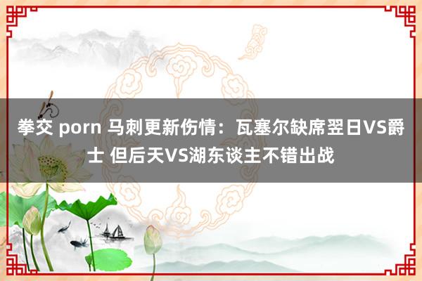 拳交 porn 马刺更新伤情：瓦塞尔缺席翌日VS爵士 但后天VS湖东谈主不错出战