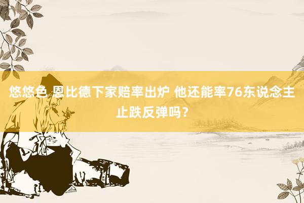 悠悠色 恩比德下家赔率出炉 他还能率76东说念主止跌反弹吗？