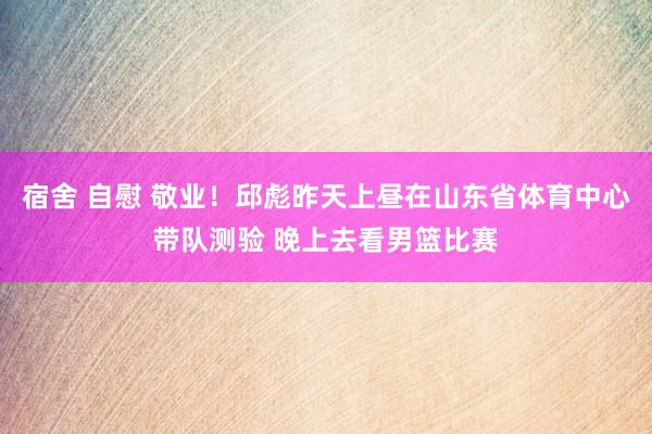 宿舍 自慰 敬业！邱彪昨天上昼在山东省体育中心带队测验 晚上去看男篮比赛