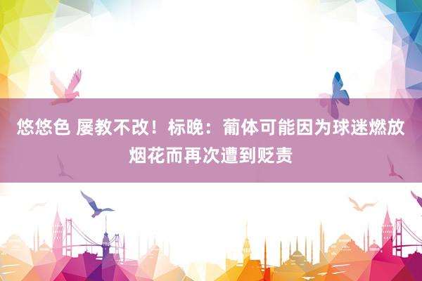 悠悠色 屡教不改！标晚：葡体可能因为球迷燃放烟花而再次遭到贬责