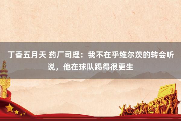 丁香五月天 药厂司理：我不在乎维尔茨的转会听说，他在球队踢得很更生