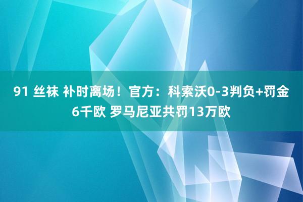 91 丝袜 补时离场！官方：科索沃0-3判负+罚金6千欧 罗马尼亚共罚13万欧