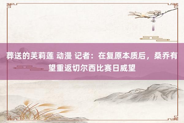 葬送的芙莉莲 动漫 记者：在复原本质后，桑乔有望重返切尔西比赛日威望