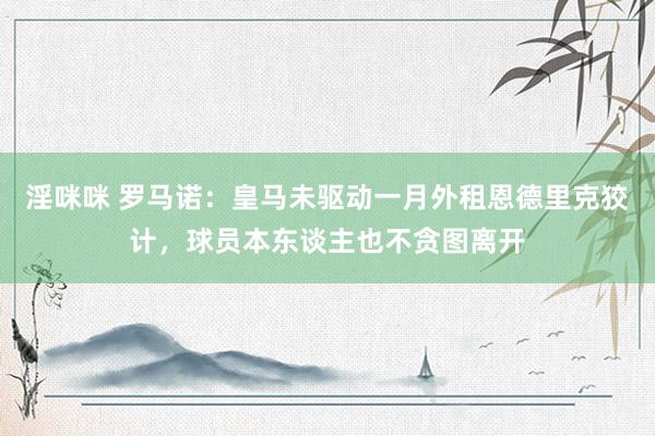 淫咪咪 罗马诺：皇马未驱动一月外租恩德里克狡计，球员本东谈主也不贪图离开