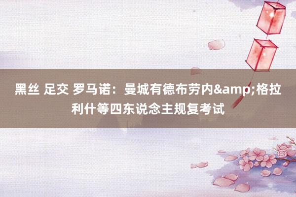 黑丝 足交 罗马诺：曼城有德布劳内&格拉利什等四东说念主规复考试