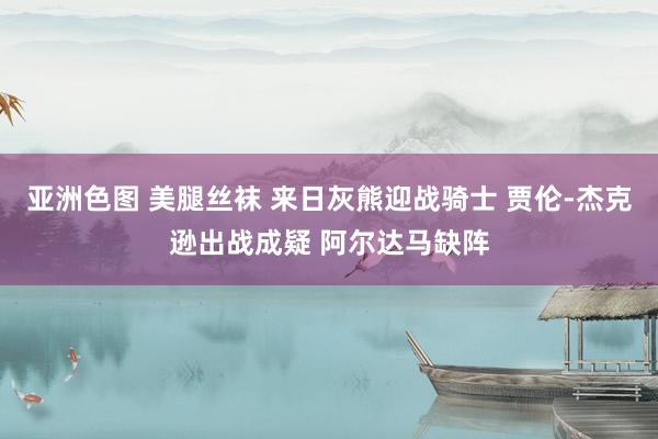 亚洲色图 美腿丝袜 来日灰熊迎战骑士 贾伦-杰克逊出战成疑 阿尔达马缺阵