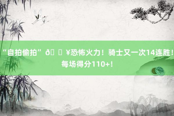 “自拍偷拍” 🔥恐怖火力！骑士又一次14连胜！每场得分110+！