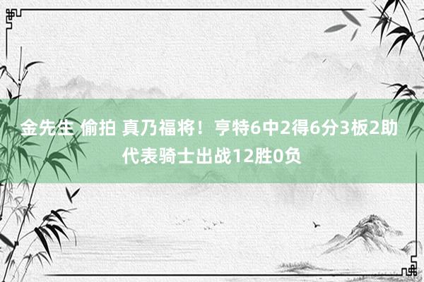 金先生 偷拍 真乃福将！亨特6中2得6分3板2助 代表骑士出战12胜0负