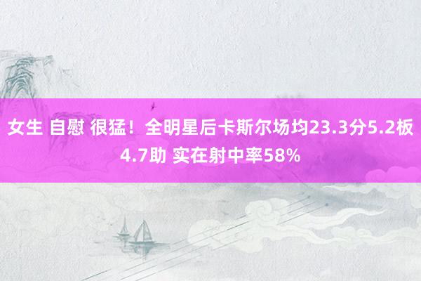 女生 自慰 很猛！全明星后卡斯尔场均23.3分5.2板4.7助 实在射中率58%