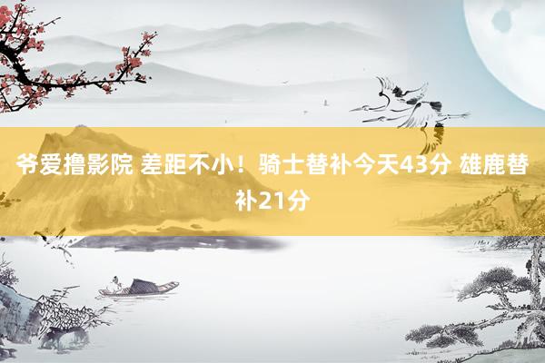 爷爱撸影院 差距不小！骑士替补今天43分 雄鹿替补21分